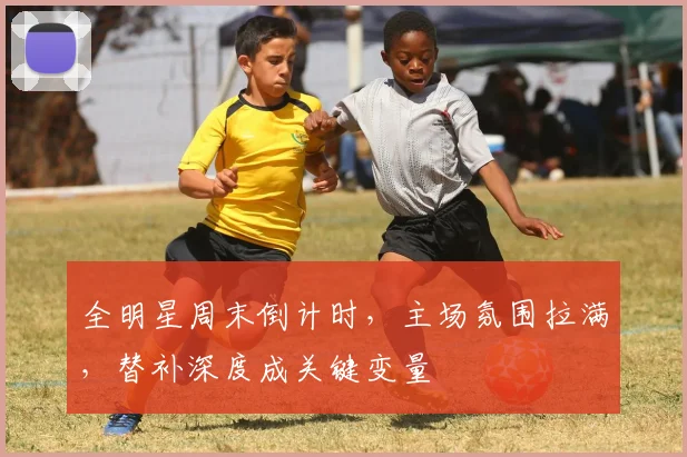 全明星周末倒计时，主场氛围拉满，替补深度成关键变量