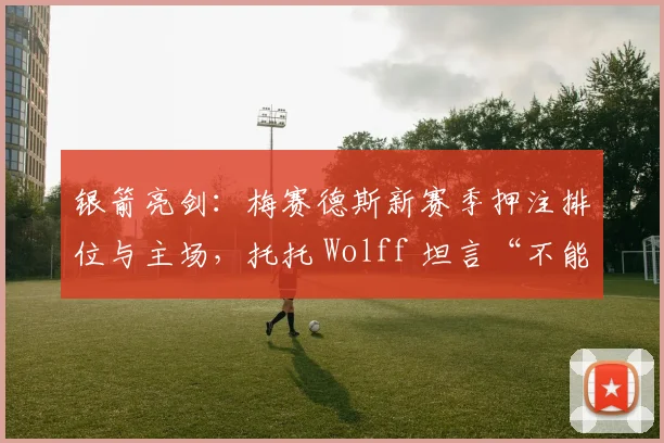 银箭亮剑:梅赛德斯新赛季押注排位与主场,托托 Wolff 坦言“不能再犯错”