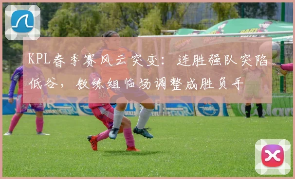 KPL春季赛风云突变:连胜强队突陷低谷,教练组临场调整成胜负手